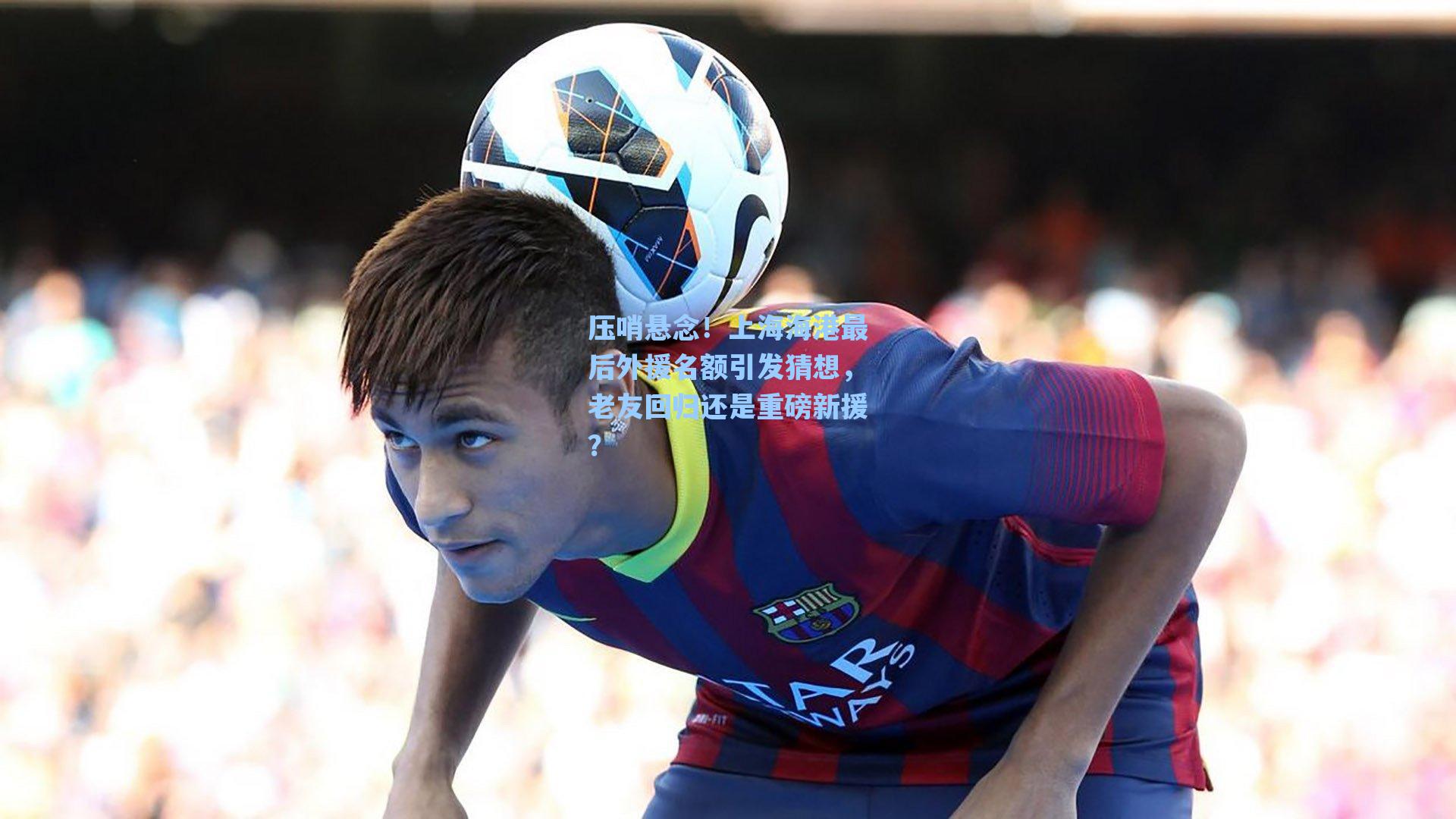 压哨悬念！上海海港最后外援名额引发猜想，老友回归还是重磅新援？